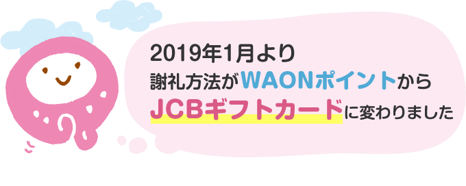 2019年1月より、謝礼方法がWAONポイントから「JCBギフトカード」に変わりました。